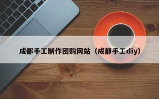 双鸭山成都手工制作团购网站（成都手工diy）