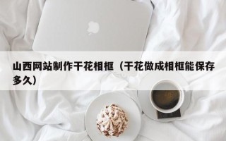 双鸭山山西网站制作干花相框（干花做成相框能保存多久）
